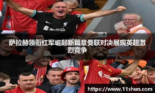 萨拉赫领衔红军崛起新篇章曼联对决展现英超激烈竞争